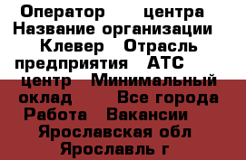 Оператор Call-центра › Название организации ­ Клевер › Отрасль предприятия ­ АТС, call-центр › Минимальный оклад ­ 1 - Все города Работа » Вакансии   . Ярославская обл.,Ярославль г.